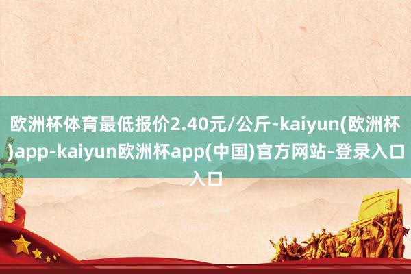 欧洲杯体育最低报价2.40元/公斤-kaiyun(欧洲杯)app-kaiyun欧洲杯app(中国)官方网站-登录入口