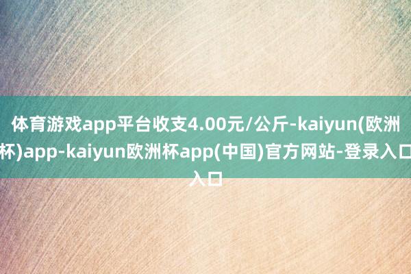 体育游戏app平台收支4.00元/公斤-kaiyun(欧洲杯)app-kaiyun欧洲杯app(中国)官方网站-登录入口