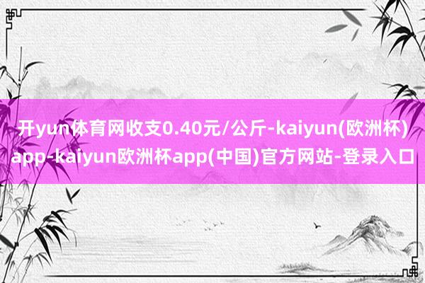 开yun体育网收支0.40元/公斤-kaiyun(欧洲杯)app-kaiyun欧洲杯app(中国)官方网站-登录入口