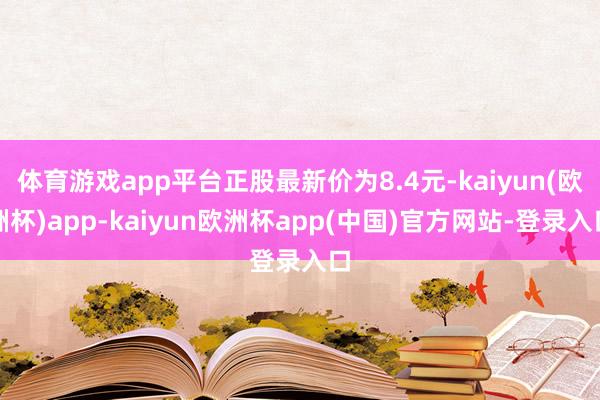 体育游戏app平台正股最新价为8.4元-kaiyun(欧洲杯)app-kaiyun欧洲杯app(中国)官方网站-登录入口