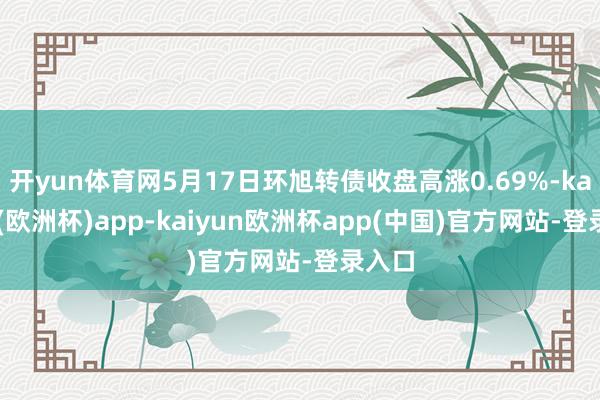 开yun体育网5月17日环旭转债收盘高涨0.69%-kaiyun(欧洲杯)app-kaiyun欧洲杯app(中国)官方网站-登录入口