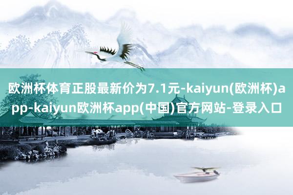 欧洲杯体育正股最新价为7.1元-kaiyun(欧洲杯)app-kaiyun欧洲杯app(中国)官方网站-登录入口