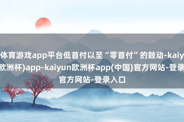 体育游戏app平台低首付以至“零首付”的鼓动-kaiyun(欧洲杯)app-kaiyun欧洲杯app(中国)官方网站-登录入口