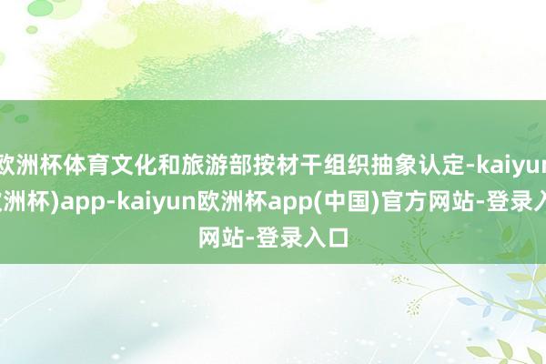 欧洲杯体育文化和旅游部按材干组织抽象认定-kaiyun(欧洲杯)app-kaiyun欧洲杯app(中国)官方网站-登录入口