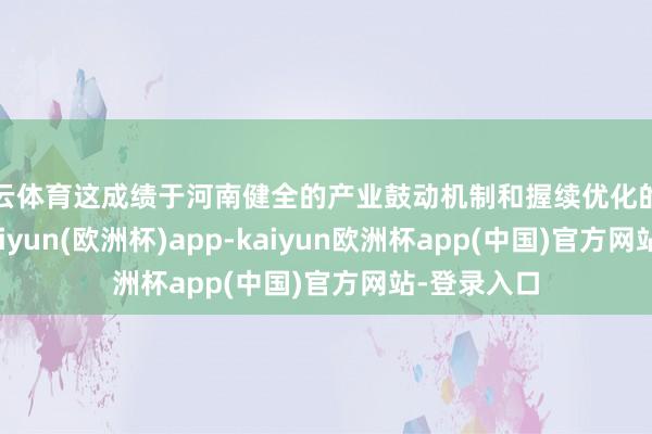 开云体育这成绩于河南健全的产业鼓动机制和握续优化的营商环境-kaiyun(欧洲杯)app-kaiyun欧洲杯app(中国)官方网站-登录入口