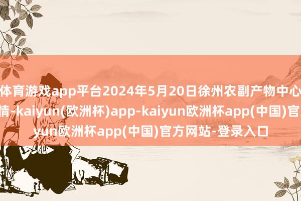 体育游戏app平台2024年5月20日徐州农副产物中心批发商场价钱行情-kaiyun(欧洲杯)app-kaiyun欧洲杯app(中国)官方网站-登录入口