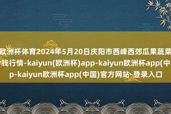 欧洲杯体育2024年5月20日庆阳市西峰西郊瓜果蔬菜批发有限连累公司价钱行情-kaiyun(欧洲杯)app-kaiyun欧洲杯app(中国)官方网站-登录入口