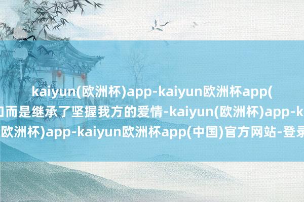 kaiyun(欧洲杯)app-kaiyun欧洲杯app(中国)官方网站-登录入口而是继承了坚握我方的爱情-kaiyun(欧洲杯)app-kaiyun欧洲杯app(中国)官方网站-登录入口