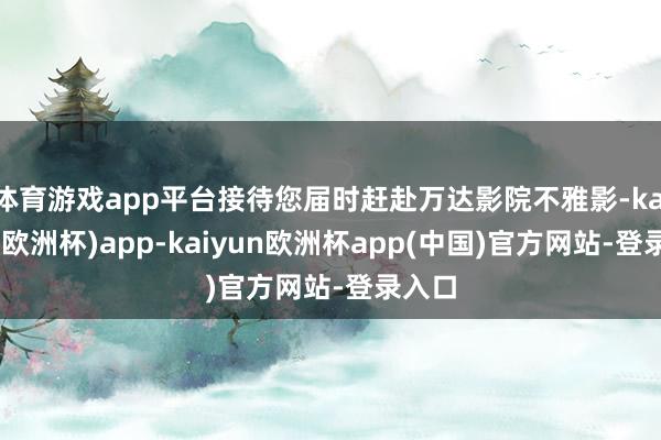 体育游戏app平台接待您届时赶赴万达影院不雅影-kaiyun(欧洲杯)app-kaiyun欧洲杯app(中国)官方网站-登录入口