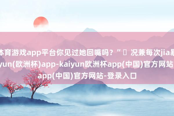 体育游戏app平台你见过她回嘴吗？”	况兼每次jia暴之后-kaiyun(欧洲杯)app-kaiyun欧洲杯app(中国)官方网站-登录入口