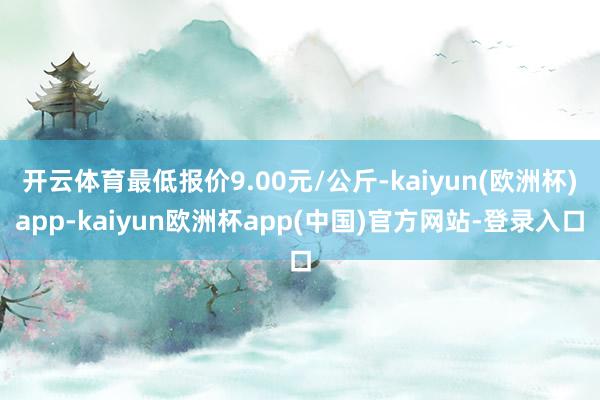 开云体育最低报价9.00元/公斤-kaiyun(欧洲杯)app-kaiyun欧洲杯app(中国)官方网站-登录入口