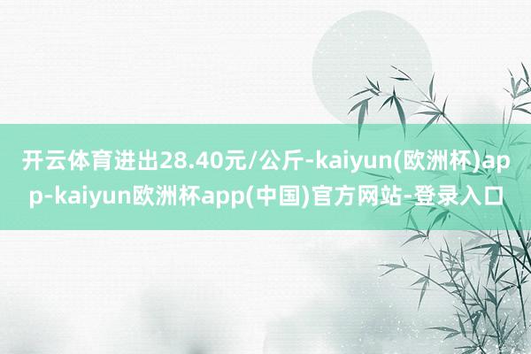 开云体育进出28.40元/公斤-kaiyun(欧洲杯)app-kaiyun欧洲杯app(中国)官方网站-登录入口