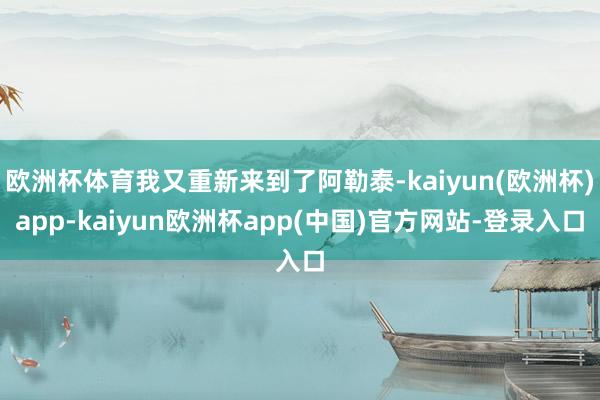 欧洲杯体育我又重新来到了阿勒泰-kaiyun(欧洲杯)app-kaiyun欧洲杯app(中国)官方网站-登录入口