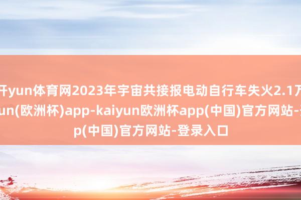 开yun体育网2023年宇宙共接报电动自行车失火2.1万起-kaiyun(欧洲杯)app-kaiyun欧洲杯app(中国)官方网站-登录入口