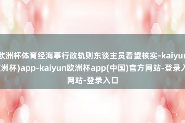 欧洲杯体育经海事行政轨则东谈主员看望核实-kaiyun(欧洲杯)app-kaiyun欧洲杯app(中国)官方网站-登录入口