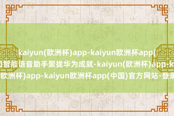 kaiyun(欧洲杯)app-kaiyun欧洲杯app(中国)官方网站-登录入口智能语音助手聚拢华为成就-kaiyun(欧洲杯)app-kaiyun欧洲杯app(中国)官方网站-登录入口