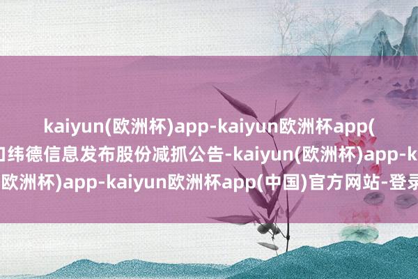 kaiyun(欧洲杯)app-kaiyun欧洲杯app(中国)官方网站-登录入口纬德信息发布股份减抓公告-kaiyun(欧洲杯)app-kaiyun欧洲杯app(中国)官方网站-登录入口