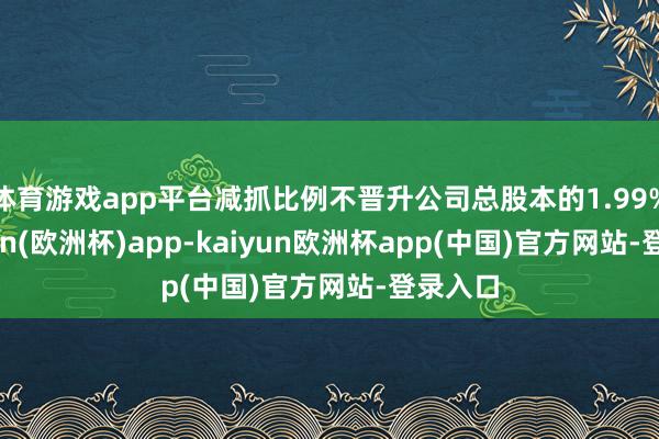 体育游戏app平台减抓比例不晋升公司总股本的1.99%-kaiyun(欧洲杯)app-kaiyun欧洲杯app(中国)官方网站-登录入口