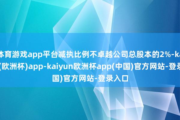 体育游戏app平台减执比例不卓越公司总股本的2%-kaiyun(欧洲杯)app-kaiyun欧洲杯app(中国)官方网站-登录入口