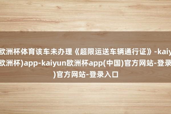 欧洲杯体育该车未办理《超限运送车辆通行证》-kaiyun(欧洲杯)app-kaiyun欧洲杯app(中国)官方网站-登录入口