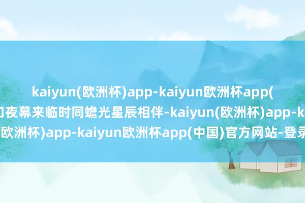 kaiyun(欧洲杯)app-kaiyun欧洲杯app(中国)官方网站-登录入口夜幕来临时同蟾光星辰相伴-kaiyun(欧洲杯)app-kaiyun欧洲杯app(中国)官方网站-登录入口