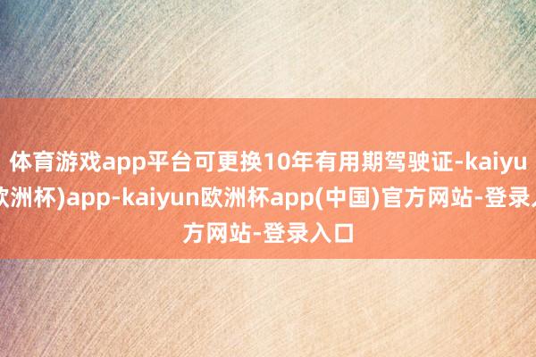 体育游戏app平台可更换10年有用期驾驶证-kaiyun(欧洲杯)app-kaiyun欧洲杯app(中国)官方网站-登录入口