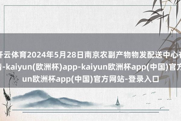 开云体育2024年5月28日南京农副产物物发配送中心有限公司价钱行情-kaiyun(欧洲杯)app-kaiyun欧洲杯app(中国)官方网站-登录入口