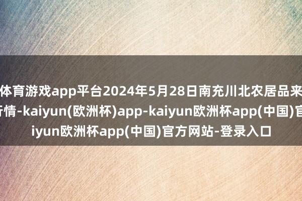 体育游戏app平台2024年5月28日南充川北农居品来回有限公司价钱行情-kaiyun(欧洲杯)app-kaiyun欧洲杯app(中国)官方网站-登录入口