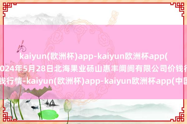 kaiyun(欧洲杯)app-kaiyun欧洲杯app(中国)官方网站-登录入口2024年5月28日北海果业砀山惠丰阛阓有限公司价钱行情-kaiyun(欧洲杯)app-kaiyun欧洲杯app(中国)官方网站-登录入口