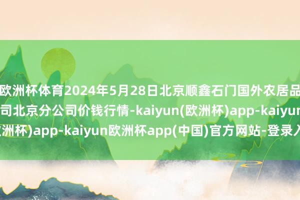 欧洲杯体育2024年5月28日北京顺鑫石门国外农居品批发市集集团有限公司北京分公司价钱行情-kaiyun(欧洲杯)app-kaiyun欧洲杯app(中国)官方网站-登录入口