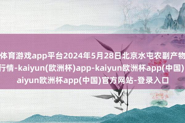 体育游戏app平台2024年5月28日北京水屯农副产物批发阛阓中心价钱行情-kaiyun(欧洲杯)app-kaiyun欧洲杯app(中国)官方网站-登录入口