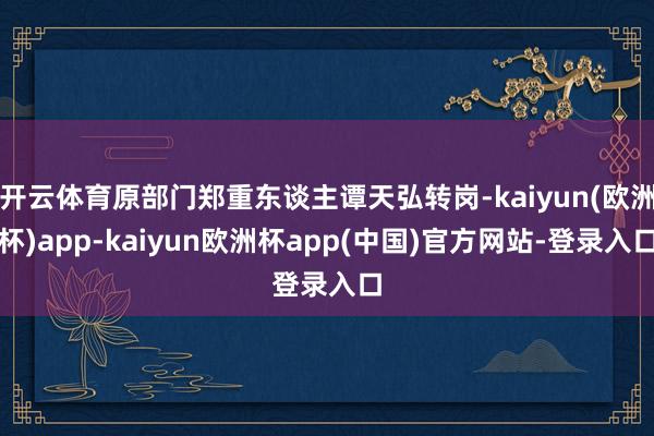 开云体育原部门郑重东谈主谭天弘转岗-kaiyun(欧洲杯)app-kaiyun欧洲杯app(中国)官方网站-登录入口