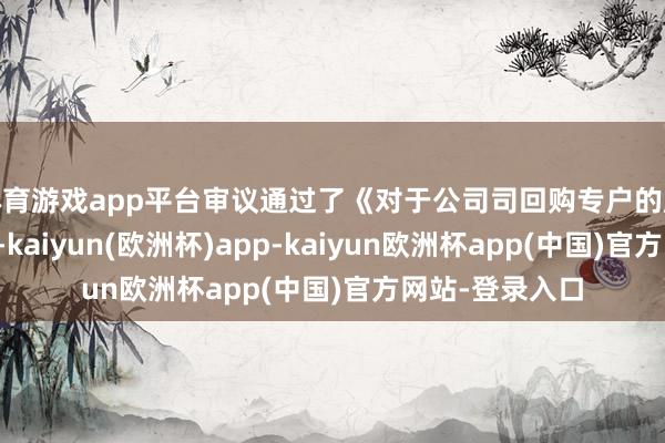 体育游戏app平台审议通过了《对于公司司回购专户的股份余额为基数-kaiyun(欧洲杯)app-kaiyun欧洲杯app(中国)官方网站-登录入口