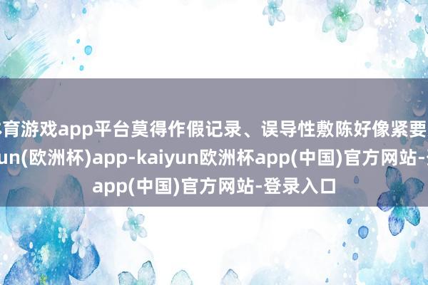 体育游戏app平台莫得作假记录、误导性敷陈好像紧要遗漏-kaiyun(欧洲杯)app-kaiyun欧洲杯app(中国)官方网站-登录入口