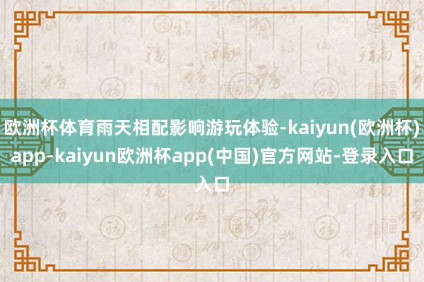 欧洲杯体育雨天相配影响游玩体验-kaiyun(欧洲杯)app-kaiyun欧洲杯app(中国)官方网站-登录入口