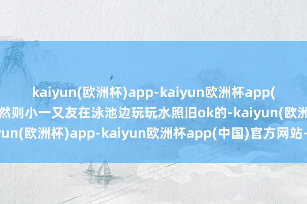 kaiyun(欧洲杯)app-kaiyun欧洲杯app(中国)官方网站-登录入口然则小一又友在泳池边玩玩水照旧ok的-kaiyun(欧洲杯)app-kaiyun欧洲杯app(中国)官方网站-登录入口