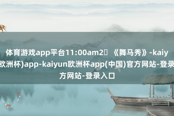 体育游戏app平台11:00am2⃣《舞马秀》-kaiyun(欧洲杯)app-kaiyun欧洲杯app(中国)官方网站-登录入口