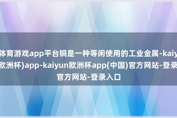 体育游戏app平台铜是一种等闲使用的工业金属-kaiyun(欧洲杯)app-kaiyun欧洲杯app(中国)官方网站-登录入口