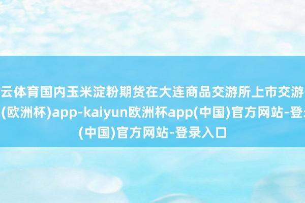 开云体育国内玉米淀粉期货在大连商品交游所上市交游-kaiyun(欧洲杯)app-kaiyun欧洲杯app(中国)官方网站-登录入口