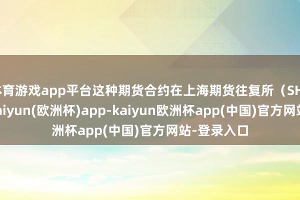 体育游戏app平台这种期货合约在上海期货往复所（SHFE）往复-kaiyun(欧洲杯)app-kaiyun欧洲杯app(中国)官方网站-登录入口