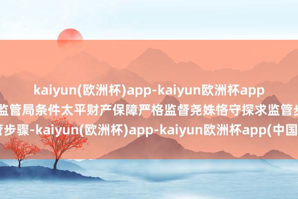 kaiyun(欧洲杯)app-kaiyun欧洲杯app(中国)官方网站-登录入口监管局条件太平财产保障严格监督尧姝恪守探求监管步骤-kaiyun(欧洲杯)app-kaiyun欧洲杯app(中国)官方网站-登录入口