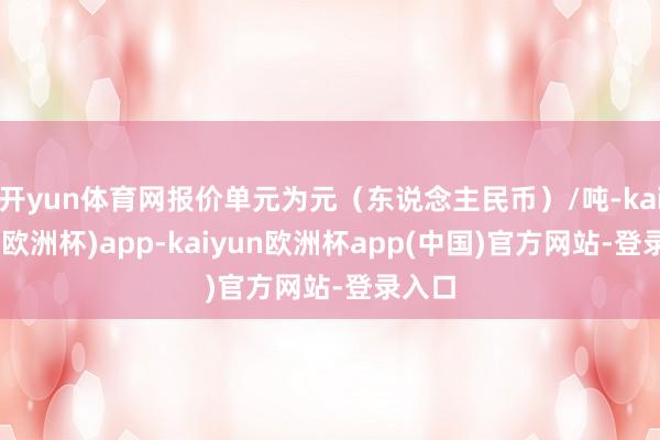 开yun体育网报价单元为元（东说念主民币）/吨-kaiyun(欧洲杯)app-kaiyun欧洲杯app(中国)官方网站-登录入口