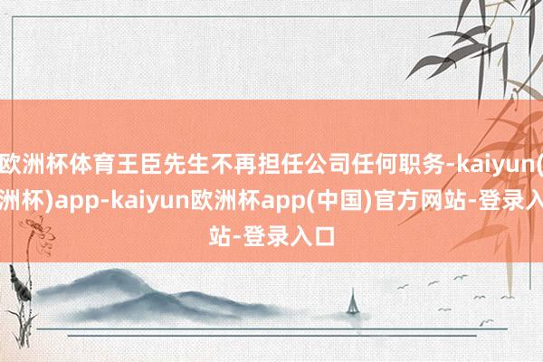 欧洲杯体育王臣先生不再担任公司任何职务-kaiyun(欧洲杯)app-kaiyun欧洲杯app(中国)官方网站-登录入口