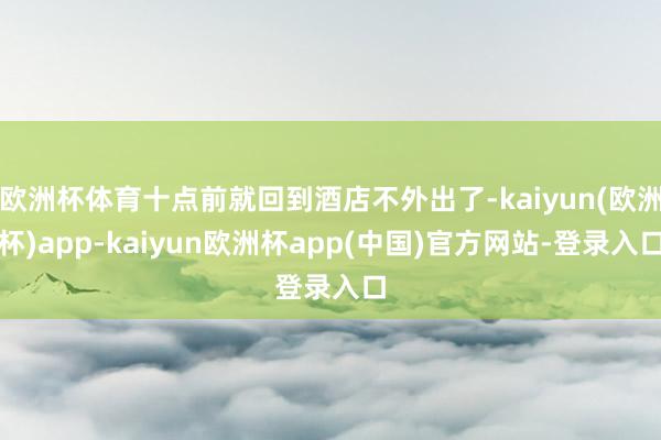 欧洲杯体育十点前就回到酒店不外出了-kaiyun(欧洲杯)app-kaiyun欧洲杯app(中国)官方网站-登录入口