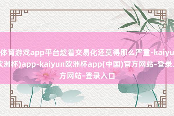 体育游戏app平台趁着交易化还莫得那么严重-kaiyun(欧洲杯)app-kaiyun欧洲杯app(中国)官方网站-登录入口