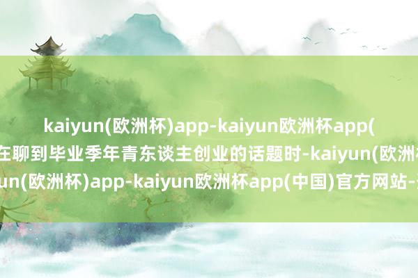 kaiyun(欧洲杯)app-kaiyun欧洲杯app(中国)官方网站-登录入口在聊到毕业季年青东谈主创业的话题时-kaiyun(欧洲杯)app-kaiyun欧洲杯app(中国)官方网站-登录入口