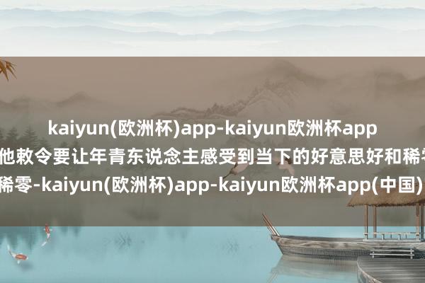 kaiyun(欧洲杯)app-kaiyun欧洲杯app(中国)官方网站-登录入口他敕令要让年青东说念主感受到当下的好意思好和稀零-kaiyun(欧洲杯)app-kaiyun欧洲杯app(中国)官方网站-登录入口