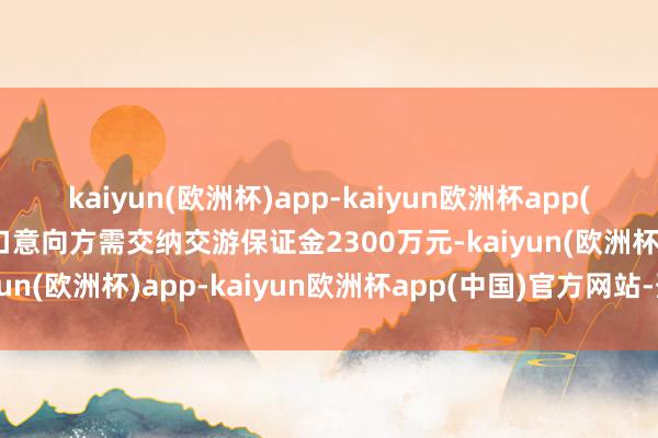 kaiyun(欧洲杯)app-kaiyun欧洲杯app(中国)官方网站-登录入口意向方需交纳交游保证金2300万元-kaiyun(欧洲杯)app-kaiyun欧洲杯app(中国)官方网站-登录入口