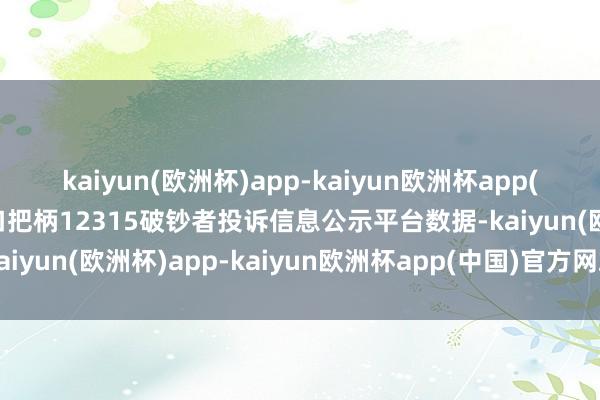 kaiyun(欧洲杯)app-kaiyun欧洲杯app(中国)官方网站-登录入口把柄12315破钞者投诉信息公示平台数据-kaiyun(欧洲杯)app-kaiyun欧洲杯app(中国)官方网站-登录入口