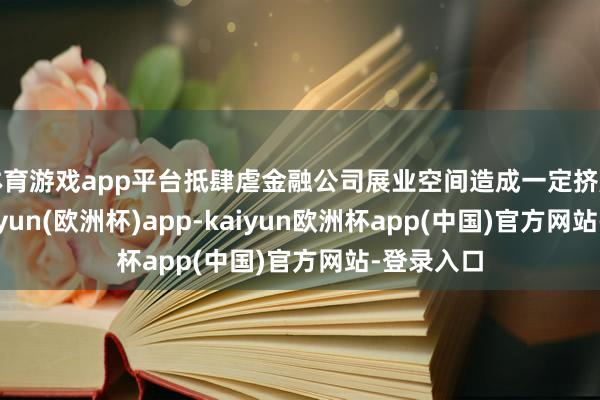 体育游戏app平台抵肆虐金融公司展业空间造成一定挤压效应-kaiyun(欧洲杯)app-kaiyun欧洲杯app(中国)官方网站-登录入口